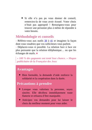 Si elle n’a pas pu vous donner de conseil,
remerciez-la de vous avoir écouté. Votre choix
n’était pas approprié ! Renseignez-vous pour
trouver une personne plus à même de répondre à
votre besoin.
Méthodologie et conseils
› Référez-vous aux outils 38 à 41 et imaginez la façon
dont vous voudriez que vos solliciteurs vous parlent.
› Déplacez-vous si possible. La relation face à face est
plus puissante que la relation téléphonique… ou que les
échanges de mails. ■
« 100 % des gagnants ont tenté leur chance. » Slogan
publicitaire de la Française des Jeux
Avantages
Bien formulée, la demande d’aide renforce la
solidarité et la coopération dans la durée.
Précautions à prendre
Lorsque vous valorisez la personne, soyez
sincère. Elle décèlera immédiatement toute
flatterie et refusera d’être manipulée.
Anticipez vos demandes pour lui laisser le
choix du meilleur moment pour vous aider.
 