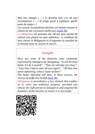 déjà très chargés » ; « la dernière fois, j’ai dû tout
recommencer » ; « le temps passé à expliquer, quelle
perte de temps » !
Les avertis reconnaîtront derrière ces bonnes raisons le
chorus de nos croyances inefficaces (outil 36).
La délégation est pourtant une clé qui nous permet de
réaliser nos projets les plus ambitieux. À condition de
bien choisir le délégataire et d’organiser le transfert de
la mission pour en assurer le succès.
Insight
Here are some of the obstacles most commonly
expressed by managers for delegating: “It will be done
better if I do it myself”, “They are already very busy”,
“Last time I had to start all over again”, “All that time
spent explaining, what a waste of time!”
The better informed will hear, in these excuses, the
chorus of ineffective beliefs (tool 36).
Delegating is nevertheless a key element that enables
us to carry out ambitious projects; provided you
choose the right person to delegate to and organize the
handover of the mission, to ensure it is successful.
 
