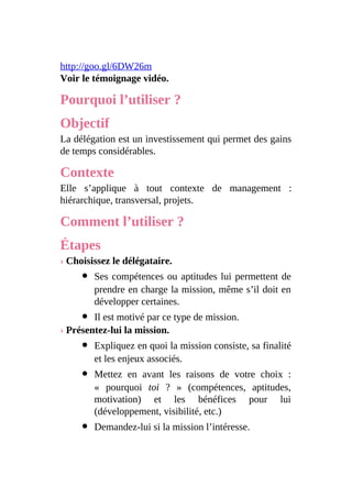 http://goo.gl/6DW26m
Voir le témoignage vidéo.
Pourquoi l’utiliser ?
Objectif
La délégation est un investissement qui permet des gains
de temps considérables.
Contexte
Elle s’applique à tout contexte de management :
hiérarchique, transversal, projets.
Comment l’utiliser ?
Étapes
› Choisissez le délégataire.
Ses compétences ou aptitudes lui permettent de
prendre en charge la mission, même s’il doit en
développer certaines.
Il est motivé par ce type de mission.
› Présentez-lui la mission.
Expliquez en quoi la mission consiste, sa finalité
et les enjeux associés.
Mettez en avant les raisons de votre choix :
« pourquoi toi ? » (compétences, aptitudes,
motivation) et les bénéfices pour lui
(développement, visibilité, etc.)
Demandez-lui si la mission l’intéresse.
 