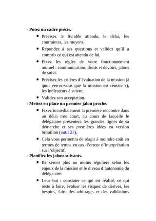 › Posez un cadre précis.
Précisez le livrable attendu, le délai, les
contraintes, les moyens.
Répondez à ses questions et validez qu’il a
compris ce qui est attendu de lui.
Fixez les règles de votre fonctionnement
mutuel : communication, droits et devoirs, jalons
de suivi.
Précisez les critères d’évaluation de la mission (à
quoi verrez-vous que la mission est réussie ?),
les indicateurs à suivre.
Validez son acceptation.
› Mettez en place un premier jalon proche.
Fixez immédiatement la première rencontre dans
un délai très court, au cours de laquelle le
délégataire présentera les grandes lignes de sa
démarche et ses premières idées en version
brouillon (outil 27).
Cela vous permettra de réagir à moindre coût en
termes de temps en cas d’erreur d’interprétation
sur l’objectif.
› Planifiez les jalons suivants.
Ils seront plus ou moins réguliers selon les
enjeux de la mission et le niveau d’autonomie du
délégataire.
Leur but : constater ce qui est réalisé, ce qui
reste à faire, évaluer les risques de dérives, les
besoins, faire des arbitrages et des validations
 