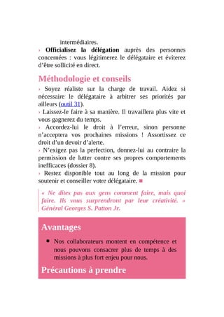intermédiaires.
› Officialisez la délégation auprès des personnes
concernées : vous légitimerez le délégataire et éviterez
d’être sollicité en direct.
Méthodologie et conseils
› Soyez réaliste sur la charge de travail. Aidez si
nécessaire le délégataire à arbitrer ses priorités par
ailleurs (outil 31).
› Laissez-le faire à sa manière. Il travaillera plus vite et
vous gagnerez du temps.
› Accordez-lui le droit à l’erreur, sinon personne
n’acceptera vos prochaines missions ! Assortissez ce
droit d’un devoir d’alerte.
› N’exigez pas la perfection, donnez-lui au contraire la
permission de lutter contre ses propres comportements
inefficaces (dossier 8).
› Restez disponible tout au long de la mission pour
soutenir et conseiller votre délégataire. ■
« Ne dites pas aux gens comment faire, mais quoi
faire. Ils vous surprendront par leur créativité. »
Général Georges S. Patton Jr.
Avantages
Nos collaborateurs montent en compétence et
nous pouvons consacrer plus de temps à des
missions à plus fort enjeu pour nous.
Précautions à prendre
 