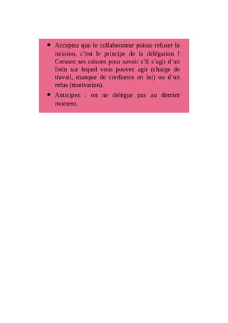 Acceptez que le collaborateur puisse refuser la
mission, c’est le principe de la délégation !
Creusez ses raisons pour savoir s’il s’agit d’un
frein sur lequel vous pouvez agir (charge de
travail, manque de confiance en lui) ou d’un
refus (motivation).
Anticipez : on ne délègue pas au dernier
moment.
 