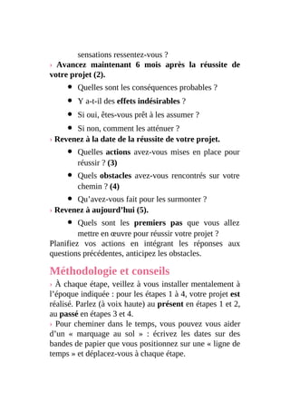 sensations ressentez-vous ?
› Avancez maintenant 6 mois après la réussite de
votre projet (2).
Quelles sont les conséquences probables ?
Y a-t-il des effets indésirables ?
Si oui, êtes-vous prêt à les assumer ?
Si non, comment les atténuer ?
› Revenez à la date de la réussite de votre projet.
Quelles actions avez-vous mises en place pour
réussir ? (3)
Quels obstacles avez-vous rencontrés sur votre
chemin ? (4)
Qu’avez-vous fait pour les surmonter ?
› Revenez à aujourd’hui (5).
Quels sont les premiers pas que vous allez
mettre en œuvre pour réussir votre projet ?
Planifiez vos actions en intégrant les réponses aux
questions précédentes, anticipez les obstacles.
Méthodologie et conseils
› À chaque étape, veillez à vous installer mentalement à
l’époque indiquée : pour les étapes 1 à 4, votre projet est
réalisé. Parlez (à voix haute) au présent en étapes 1 et 2,
au passé en étapes 3 et 4.
› Pour cheminer dans le temps, vous pouvez vous aider
d’un « marquage au sol » : écrivez les dates sur des
bandes de papier que vous positionnez sur une « ligne de
temps » et déplacez-vous à chaque étape.
 