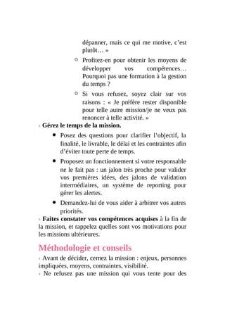 dépanner, mais ce qui me motive, c’est
plutôt… »
Profitez-en pour obtenir les moyens de
développer vos compétences…
Pourquoi pas une formation à la gestion
du temps ?
Si vous refusez, soyez clair sur vos
raisons : « Je préfère rester disponible
pour telle autre mission/je ne veux pas
renoncer à telle activité. »
› Gérez le temps de la mission.
Posez des questions pour clarifier l’objectif, la
finalité, le livrable, le délai et les contraintes afin
d’éviter toute perte de temps.
Proposez un fonctionnement si votre responsable
ne le fait pas : un jalon très proche pour valider
vos premières idées, des jalons de validation
intermédiaires, un système de reporting pour
gérer les alertes.
Demandez-lui de vous aider à arbitrer vos autres
priorités.
› Faites constater vos compétences acquises à la fin de
la mission, et rappelez quelles sont vos motivations pour
les missions ultérieures.
Méthodologie et conseils
› Avant de décider, cernez la mission : enjeux, personnes
impliquées, moyens, contraintes, visibilité.
› Ne refusez pas une mission qui vous tente pour des
 