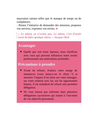 mauvaises raisons telles que le manque de temps ou de
compétence.
› Prenez l’initiative de demander des missions, proposez
vos services, exprimez vos envies. ■
« Le talent, ça n’existe pas. Le talent, c’est d’avoir
envie de faire quelque chose. » Jacques Brel
Avantages
Quelle que soit notre réponse, nous clarifions
avec ceux qui peuvent influencer notre avenir
professionnel nos motivations profondes.
Précautions à prendre
Avant de refuser, évaluez votre marge de
manœuvre (vous laisse-t-on le choix ?) et
mesurez l’impact d’un refus sur votre manager,
sur votre relation avec lui, sur les opportunités
futures. Il est maladroit de refuser une première
délégation.
Ne vous laissez pas enfermer dans plusieurs
délégations successives qui iraient à l’encontre
de vos objectifs personnels.
 