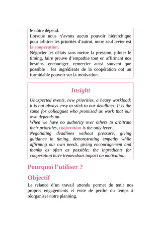 le nôtre dépend.
Lorsque nous n’avons aucun pouvoir hiérarchique
pour arbitrer les priorités d’autrui, notre seul levier est
la coopération.
Négocier les délais sans mettre la pression, piloter le
timing, faire preuve d’empathie tout en affirmant nos
besoins, encourager, remercier aussi souvent que
possible : les ingrédients de la coopération ont un
formidable pouvoir sur la motivation.
Insight
Unexpected events, new priorities, a heavy workload:
it is not always easy to stick to our deadlines. It is the
same for colleagues who promised us work that our
own depends on.
When we have no authority over others to arbitrate
their priorities, cooperation is the only lever.
Negotiating deadlines without pressure, giving
guidance in timing, demonstrating empathy while
affirming our own needs, giving encouragement and
thanks as often as possible: the ingredients for
cooperation have tremendous impact on motivation.
Pourquoi l’utiliser ?
Objectif
La relance d’un travail attendu permet de tenir nos
propres engagements et évite de perdre du temps à
réorganiser notre planning.
 
