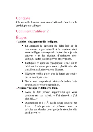 Contexte
Elle est utile lorsque notre travail dépend d’un livrable
produit par un collègue.
Comment l’utiliser ?
Étapes
› Validez l’engagement dès le départ.
En abordant la question du délai lors de la
commande, soyez attentif à la manière dont
votre collègue vous répond : repérez-les « je vais
essayer » et les signaux d’hésitation non-
verbaux. Faites-lui part de vos observations.
Expliquez en quoi un engagement ferme sur le
délai est important pour vous : planification du
travail en aval, réservations diverses.
Négociez le délai plutôt que de forcer un « oui »
qui ne serait pas tenu.
Gardez une marge de sécurité après la date fixée
pour planifier votre organisation.
› Assurez-vous que le délai sera tenu.
Avant la date prévue, rappelez-lui que vous
comptez sur son travail. « J’ai réservé…/ j’ai
planifié… »
Questionnez-le : « À quelle heure peux-tu me
livrer… ? »/« peux-tu me prévenir quand tu
envoies ton dossier pour que je le récupère dès
qu’il arrive ? »
 