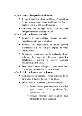 › Cas 1 : vous n’êtes pas livré à l’heure.
Il s’agit peut-être d’un problème d’expédition
(erreur d’adressage, panne technique…). Soyez
neutre : « je n’ai pas reçu le dossier ».
Ne relevez pas un léger retard, vous avez une
marge de sécurité ! Remerciez-le.
› Cas 2 : le livrable n’est pas prêt.
Rappelez à votre collègue l’impact sur votre
organisation et votre production.
Écoutez ses explications et faites preuve
d’empathie : il ne fait pas exprès de vous
désorganiser !
Orientez-le rapidement sur la recherche d’une
solution. Envisagez des livraisons partielles
échelonnées, aidez-le à trouver d’autres
ressources pour l’aider.
Demandez à votre collègue, la prochaine fois,
d’anticiper son retard et de vous prévenir.
› Cas 3 : le livrable n’est pas conforme.
Commencez par remercier votre collègue de ce
qu’il vous a livré et du respect du délai.
Selon l’importance de ce qui vous manque :
laissez tomber pour cette fois, travaillez
pour l’avenir : « la prochaine fois,
pourras-tu… » ;
trouvez ensemble une solution pour
obtenir la fin de la livraison.
 