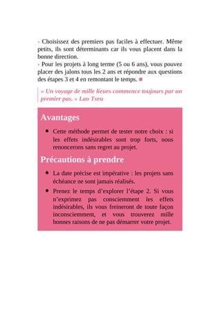 › Choisissez des premiers pas faciles à effectuer. Même
petits, ils sont déterminants car ils vous placent dans la
bonne direction.
› Pour les projets à long terme (5 ou 6 ans), vous pouvez
placer des jalons tous les 2 ans et répondre aux questions
des étapes 3 et 4 en remontant le temps. ■
« Un voyage de mille lieues commence toujours par un
premier pas. » Lao Tseu
Avantages
Cette méthode permet de tester notre choix : si
les effets indésirables sont trop forts, nous
renoncerons sans regret au projet.
Précautions à prendre
La date précise est impérative : les projets sans
échéance ne sont jamais réalisés.
Prenez le temps d’explorer l’étape 2. Si vous
n’exprimez pas consciemment les effets
indésirables, ils vous freineront de toute façon
inconsciemment, et vous trouverez mille
bonnes raisons de ne pas démarrer votre projet.
 
