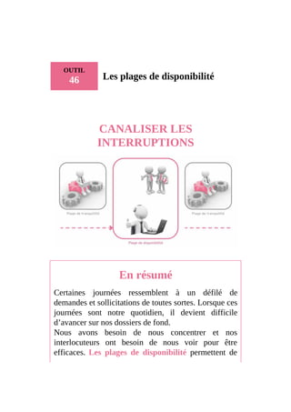 OUTIL
46 Les plages de disponibilité
CANALISER LES
INTERRUPTIONS
En résumé
Certaines journées ressemblent à un défilé de
demandes et sollicitations de toutes sortes. Lorsque ces
journées sont notre quotidien, il devient difficile
d’avancer sur nos dossiers de fond.
Nous avons besoin de nous concentrer et nos
interlocuteurs ont besoin de nous voir pour être
efficaces. Les plages de disponibilité permettent de
 