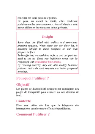 concilier ces deux besoins légitimes.
De plus, en créant la rareté, elles modifient
positivement les comportements : les sollicitations sont
mieux ciblées et les entretiens mieux préparés.
Insight
Some days are filled with endless and sometimes
pressing requests. When these are our daily lot, it
becomes difficult to make progress on our own
projects or files.
To be effective, we need time to focus and our partners
need to see us. These two legitimate needs can be
reconciled with availability time blocks.
By creating scarcity, they can also modify behavior
patterns: better-focused requests and better-prepared
meetings.
Pourquoi l’utiliser ?
Objectif
Les plages de disponibilité octroient par conséquent des
plages de tranquillité pour avancer sur nos dossiers de
fond.
Contexte
Elles sont utiles dès lors que la fréquence des
interruptions pénalise notre efficacité quotidienne.
Comment l’utiliser ?
 