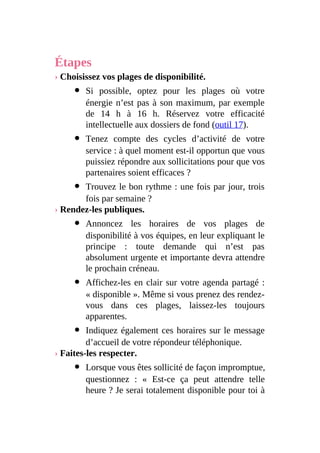 Étapes
› Choisissez vos plages de disponibilité.
Si possible, optez pour les plages où votre
énergie n’est pas à son maximum, par exemple
de 14 h à 16 h. Réservez votre efficacité
intellectuelle aux dossiers de fond (outil 17).
Tenez compte des cycles d’activité de votre
service : à quel moment est-il opportun que vous
puissiez répondre aux sollicitations pour que vos
partenaires soient efficaces ?
Trouvez le bon rythme : une fois par jour, trois
fois par semaine ?
› Rendez-les publiques.
Annoncez les horaires de vos plages de
disponibilité à vos équipes, en leur expliquant le
principe : toute demande qui n’est pas
absolument urgente et importante devra attendre
le prochain créneau.
Affichez-les en clair sur votre agenda partagé :
« disponible ». Même si vous prenez des rendez-
vous dans ces plages, laissez-les toujours
apparentes.
Indiquez également ces horaires sur le message
d’accueil de votre répondeur téléphonique.
› Faites-les respecter.
Lorsque vous êtes sollicité de façon impromptue,
questionnez : « Est-ce ça peut attendre telle
heure ? Je serai totalement disponible pour toi à
 