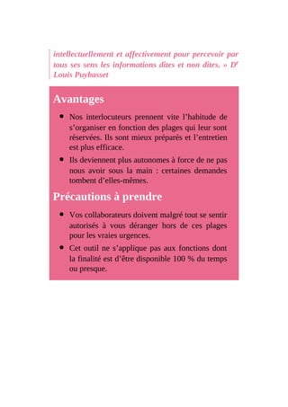intellectuellement et affectivement pour percevoir par
tous ses sens les informations dites et non dites. » Dr
Louis Puybasset
Avantages
Nos interlocuteurs prennent vite l’habitude de
s’organiser en fonction des plages qui leur sont
réservées. Ils sont mieux préparés et l’entretien
est plus efficace.
Ils deviennent plus autonomes à force de ne pas
nous avoir sous la main : certaines demandes
tombent d’elles-mêmes.
Précautions à prendre
Vos collaborateurs doivent malgré tout se sentir
autorisés à vous déranger hors de ces plages
pour les vraies urgences.
Cet outil ne s’applique pas aux fonctions dont
la finalité est d’être disponible 100 % du temps
ou presque.
 