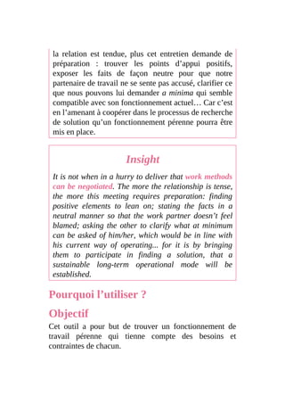 la relation est tendue, plus cet entretien demande de
préparation : trouver les points d’appui positifs,
exposer les faits de façon neutre pour que notre
partenaire de travail ne se sente pas accusé, clarifier ce
que nous pouvons lui demander a minima qui semble
compatible avec son fonctionnement actuel… Car c’est
en l’amenant à coopérer dans le processus de recherche
de solution qu’un fonctionnement pérenne pourra être
mis en place.
Insight
It is not when in a hurry to deliver that work methods
can be negotiated. The more the relationship is tense,
the more this meeting requires preparation: finding
positive elements to lean on; stating the facts in a
neutral manner so that the work partner doesn’t feel
blamed; asking the other to clarify what at minimum
can be asked of him/her, which would be in line with
his current way of operating... for it is by bringing
them to participate in finding a solution, that a
sustainable long-term operational mode will be
established.
Pourquoi l’utiliser ?
Objectif
Cet outil a pour but de trouver un fonctionnement de
travail pérenne qui tienne compte des besoins et
contraintes de chacun.
 