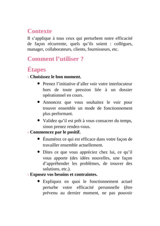 Contexte
Il s’applique à tous ceux qui perturbent notre efficacité
de façon récurrente, quels qu’ils soient : collègues,
manager, collaborateurs, clients, fournisseurs, etc.
Comment l’utiliser ?
Étapes
› Choisissez le bon moment.
Prenez l’initiative d’aller voir votre interlocuteur
hors de toute pression liée à un dossier
opérationnel en cours.
Annoncez que vous souhaitez le voir pour
trouver ensemble un mode de fonctionnement
plus performant.
Validez qu’il est prêt à vous consacrer du temps,
sinon prenez rendez-vous.
› Commencez par le positif.
Énumérez ce qui est efficace dans votre façon de
travailler ensemble actuellement.
Dites ce que vous appréciez chez lui, ce qu’il
vous apporte (des idées nouvelles, une façon
d’appréhender les problèmes, de trouver des
solutions, etc.).
› Exposez vos besoins et contraintes.
Expliquez en quoi le fonctionnement actuel
perturbe votre efficacité personnelle (être
prévenu au dernier moment, ne pas pouvoir
 