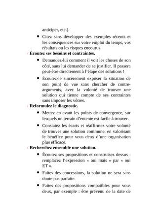 anticiper, etc.).
Citez sans développer des exemples récents et
les conséquences sur votre emploi du temps, vos
résultats ou les risques encourus.
› Écoutez ses besoins et contraintes.
Demandez-lui comment il voit les choses de son
côté, sans lui demander de se justifier. Il passera
peut-être directement à l’étape des solutions !
Écoutez-le sincèrement exposer la situation de
son point de vue sans chercher de contre-
arguments, avec la volonté de trouver une
solution qui tienne compte de ses contraintes
sans imposer les vôtres.
› Reformulez le diagnostic.
Mettez en avant les points de convergence, sur
lesquels un terrain d’entente est facile à trouver.
Constatez les écarts et réaffirmez votre volonté
de trouver une solution commune, en valorisant
le bénéfice pour vous deux d’une organisation
plus efficace.
› Recherchez ensemble une solution.
Écoutez ses propositions et construisez dessus :
remplacez l’expression « oui mais » par « oui
ET ».
Faites des concessions, la solution ne sera sans
doute pas parfaite.
Faites des propositions compatibles pour vous
deux, par exemple : être prévenu de la date de
 