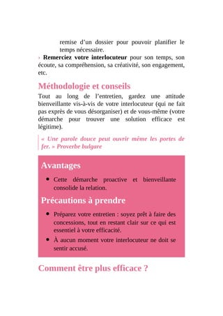 remise d’un dossier pour pouvoir planifier le
temps nécessaire.
› Remerciez votre interlocuteur pour son temps, son
écoute, sa compréhension, sa créativité, son engagement,
etc.
Méthodologie et conseils
Tout au long de l’entretien, gardez une attitude
bienveillante vis-à-vis de votre interlocuteur (qui ne fait
pas exprès de vous désorganiser) et de vous-même (votre
démarche pour trouver une solution efficace est
légitime).
« Une parole douce peut ouvrir même les portes de
fer. » Proverbe bulgare
Avantages
Cette démarche proactive et bienveillante
consolide la relation.
Précautions à prendre
Préparez votre entretien : soyez prêt à faire des
concessions, tout en restant clair sur ce qui est
essentiel à votre efficacité.
À aucun moment votre interlocuteur ne doit se
sentir accusé.
Comment être plus efficace ?
 