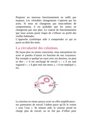 Proposer un nouveau fonctionnement ne suffit pas
toujours. Les véritables changements s’opèrent par les
actes. Si nous ne changeons pas nous-mêmes de
comportement, il est probable que les autres ne
changeront pas non plus. Le contrat de fonctionnement
que nous avions passé risque de s’effacer au profit des
vieilles habitudes.
L’approche systémique aide à comprendre ce qui se
passe au-delà des mots.
La circularité des relations
De façon plus ou moins consciente, nous interprétons les
actes et paroles d’autrui en fonction de nos croyances.
Par exemple si quelqu’un court avec ses dossiers, on peut
se dire : « il est surchargé de travail » ; « il est mal
organisé » ; « il gère mal son stress », « il est impliqué »,
etc.
La réaction en retour pourra avoir un effet amplificateur :
ses partenaires de travail l’aident parce qu’ils le voient
« sous l’eau ». Se sentant aidé, le coureur prend en
charge plus de travail, ou ne fait pas d’effort pour
 