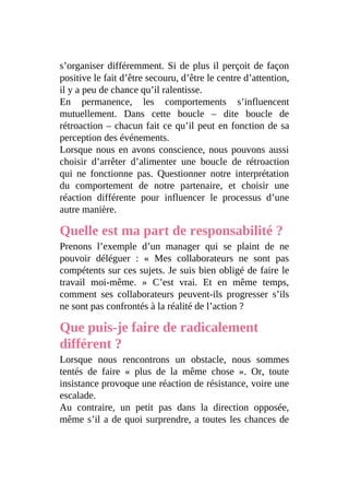 s’organiser différemment. Si de plus il perçoit de façon
positive le fait d’être secouru, d’être le centre d’attention,
il y a peu de chance qu’il ralentisse.
En permanence, les comportements s’influencent
mutuellement. Dans cette boucle – dite boucle de
rétroaction – chacun fait ce qu’il peut en fonction de sa
perception des événements.
Lorsque nous en avons conscience, nous pouvons aussi
choisir d’arrêter d’alimenter une boucle de rétroaction
qui ne fonctionne pas. Questionner notre interprétation
du comportement de notre partenaire, et choisir une
réaction différente pour influencer le processus d’une
autre manière.
Quelle est ma part de responsabilité ?
Prenons l’exemple d’un manager qui se plaint de ne
pouvoir déléguer : « Mes collaborateurs ne sont pas
compétents sur ces sujets. Je suis bien obligé de faire le
travail moi-même. » C’est vrai. Et en même temps,
comment ses collaborateurs peuvent-ils progresser s’ils
ne sont pas confrontés à la réalité de l’action ?
Que puis-je faire de radicalement
différent ?
Lorsque nous rencontrons un obstacle, nous sommes
tentés de faire « plus de la même chose ». Or, toute
insistance provoque une réaction de résistance, voire une
escalade.
Au contraire, un petit pas dans la direction opposée,
même s’il a de quoi surprendre, a toutes les chances de
 
