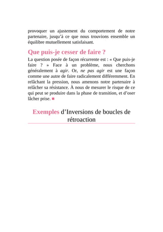 provoquer un ajustement du comportement de notre
partenaire, jusqu’à ce que nous trouvions ensemble un
équilibre mutuellement satisfaisant.
Que puis-je cesser de faire ?
La question posée de façon récurrente est : « Que puis-je
faire ? » Face à un problème, nous cherchons
généralement à agir. Or, ne pas agir est une façon
comme une autre de faire radicalement différemment. En
relâchant la pression, nous amenons notre partenaire à
relâcher sa résistance. À nous de mesurer le risque de ce
qui peut se produire dans la phase de transition, et d’oser
lâcher prise. ■
Exemples d’Inversions de boucles de
rétroaction
 