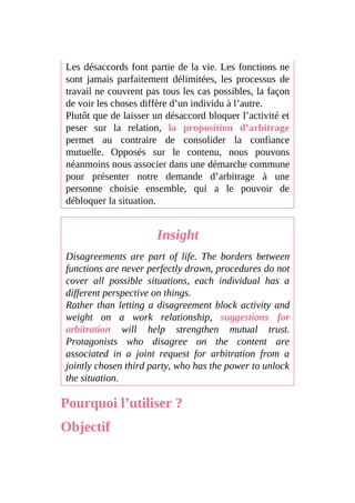 Les désaccords font partie de la vie. Les fonctions ne
sont jamais parfaitement délimitées, les processus de
travail ne couvrent pas tous les cas possibles, la façon
de voir les choses diffère d’un individu à l’autre.
Plutôt que de laisser un désaccord bloquer l’activité et
peser sur la relation, la proposition d’arbitrage
permet au contraire de consolider la confiance
mutuelle. Opposés sur le contenu, nous pouvons
néanmoins nous associer dans une démarche commune
pour présenter notre demande d’arbitrage à une
personne choisie ensemble, qui a le pouvoir de
débloquer la situation.
Insight
Disagreements are part of life. The borders between
functions are never perfectly drawn, procedures do not
cover all possible situations, each individual has a
different perspective on things.
Rather than letting a disagreement block activity and
weight on a work relationship, suggestions for
arbitration will help strengthen mutual trust.
Protagonists who disagree on the content are
associated in a joint request for arbitration from a
jointly chosen third party, who has the power to unlock
the situation.
Pourquoi l’utiliser ?
Objectif
 