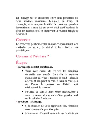 Un blocage sur un désaccord entre deux personnes ou
deux services consomme beaucoup de temps et
d’énergie, sans compter le délai de statu quo pendant
lequel rien n’avance. Le but de cet outil est d’accélérer la
prise de décision tout en préservant la relation malgré le
désaccord.
Contexte
Le désaccord peut concerner un dossier opérationnel, des
méthodes de travail, le périmètre des missions, les
priorités, etc.
Comment l’utiliser ?
Étapes
› Partagez le constat du blocage.
Vous avez essayé de trouver des solutions
ensemble sans succès. Cela fait un moment
maintenant que vous « tournez en rond », chacun
défendant son point de vue. Aucun de vous n’a
sur l’autre le pouvoir de décision qui
débloquerait la situation.
Partagez ce constat avec votre interlocuteur :
vous n’avancez plus, et vous n’êtes pas d’accord
sur la solution à adopter.
› Proposez l’arbitrage.
Si la décision ne vous appartient pas, remontez
au niveau où elle peut être prise.
Mettez-vous d’accord ensemble sur le choix de
 