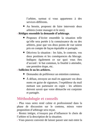 l’arbitre, surtout si vous appartenez à des
services différents.
Au besoin, proposez de faire intervenir deux
arbitres (votre manager et le sien).
› Rédigez ensemble la demande d’arbitrage.
Proposez d’écrire ensemble la situation telle
qu’elle sera portée à la connaissance du ou des
arbitres, pour que vos deux points de vue soient
pris en compte de façon équitable et partagée.
Décrivez la situation : les faits, le contexte, vos
deux positions et les conséquences du blocage.
Indiquez également ce sur quoi vous êtes
d’accord : le but commun, la finalité à atteindre,
une première étape, etc.
› Sollicitez le ou les arbitres.
Demandez de préférence un entretien commun.
À défaut, envoyez un mail en apposant vos deux
noms en guise de signature, l’expéditeur du mail
mettant son partenaire en copie : les arbitres
doivent savoir que votre démarche est conjointe
et partagée.
Méthodologie et conseils
› Plus vous serez resté calme et professionnel dans la
phase de discussion sur le contenu, mieux votre
proposition d’arbitrage sera reçue.
› Restez intègre, n’essayez pas d’influencer le choix de
l’arbitre ni la description de la situation.
› Vous pouvez convenir de laisser passer une nuit entre la
 