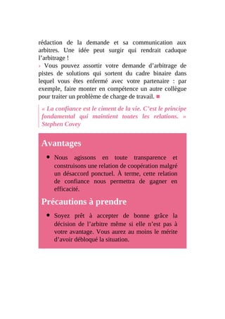 rédaction de la demande et sa communication aux
arbitres. Une idée peut surgir qui rendrait caduque
l’arbitrage !
› Vous pouvez assortir votre demande d’arbitrage de
pistes de solutions qui sortent du cadre binaire dans
lequel vous êtes enfermé avec votre partenaire : par
exemple, faire monter en compétence un autre collègue
pour traiter un problème de charge de travail. ■
« La confiance est le ciment de la vie. C’est le principe
fondamental qui maintient toutes les relations. »
Stephen Covey
Avantages
Nous agissons en toute transparence et
construisons une relation de coopération malgré
un désaccord ponctuel. À terme, cette relation
de confiance nous permettra de gagner en
efficacité.
Précautions à prendre
Soyez prêt à accepter de bonne grâce la
décision de l’arbitre même si elle n’est pas à
votre avantage. Vous aurez au moins le mérite
d’avoir débloqué la situation.
 