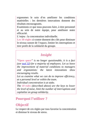 ergonomes le soin d’en améliorer les conditions
matérielles : les dernières innovations donnent des
résultats encourageants.
Examinons ce que nous pouvons faire, à titre personnel
et au sein de notre équipe, pour améliorer notre
efficacité.
L’enjeu : la concentration individuelle.
Les 10 règles ci-contre donnent des clés pour diminuer
le niveau sonore de l’espace, limiter les interruptions et
tirer profit de la solidarité du groupe.
Insight
“Open space” is no longer questionable, it is a fact
(see tool 32) for a majority of employees. Let us leave
the improvement of material conditions to managers
and ergonomists: the latest innovations show
encouraging results.
Let us examine what we can do to improve efficiency,
at a personal level or within the team.
Individual concentration is at stake.
The 10 rules (described above) are the keys to lower
the level of noise, limit the number of interruptions and
capitalize on group solidarity.
Pourquoi l’utiliser ?
Objectif
Le respect de ces règles par tous favorise la concentration
et diminue le niveau de stress.
 