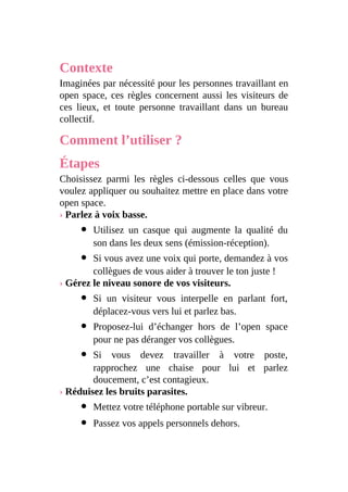 Contexte
Imaginées par nécessité pour les personnes travaillant en
open space, ces règles concernent aussi les visiteurs de
ces lieux, et toute personne travaillant dans un bureau
collectif.
Comment l’utiliser ?
Étapes
Choisissez parmi les règles ci-dessous celles que vous
voulez appliquer ou souhaitez mettre en place dans votre
open space.
› Parlez à voix basse.
Utilisez un casque qui augmente la qualité du
son dans les deux sens (émission-réception).
Si vous avez une voix qui porte, demandez à vos
collègues de vous aider à trouver le ton juste !
› Gérez le niveau sonore de vos visiteurs.
Si un visiteur vous interpelle en parlant fort,
déplacez-vous vers lui et parlez bas.
Proposez-lui d’échanger hors de l’open space
pour ne pas déranger vos collègues.
Si vous devez travailler à votre poste,
rapprochez une chaise pour lui et parlez
doucement, c’est contagieux.
› Réduisez les bruits parasites.
Mettez votre téléphone portable sur vibreur.
Passez vos appels personnels dehors.
 