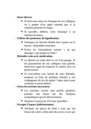 › Soyez discret.
N’intervenez dans les échanges de vos collègues
ou à propos d’un appel entendu que si la
situation présente un risque.
Si possible, différez votre remarque à un
moment de pause.
› Utilisez des panneaux de signalisation.
Fabriquez un chevalet double face à poser sur le
bureau : disponible/concentré.
Évitez les formulations comme « ne pas
déranger » qui jettent un froid !
› Détendez-vous avec modération.
La détente est saine dans la vie d’un groupe. Si
les plaisanteries de vos collègues vous gênent,
faites-leur signe de respecter le silence avec un
grand sourire.
Si vous-même avez besoin de vous détendre,
proposez au bout de quelques minutes à vos
compagnons de jeu de quitter l’open space pour
continuer la pause dehors.
› Gérez les arrivées successives.
Les premiers arrivés sont parfois pénalisés
pendant une heure par des bonjours
sympathiques qui les déconcentrent.
Instaurez la pause de 10 h tous ensemble !
› Occupez l’espace judicieusement.
Attribuez les places du fond à ceux qui ont
besoin de calme, celles près des accès à ceux qui
 