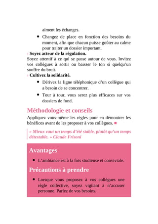 aiment les échanges.
Changez de place en fonction des besoins du
moment, afin que chacun puisse goûter au calme
pour traiter un dossier important.
› Soyez acteur de la régulation.
Soyez attentif à ce qui se passe autour de vous. Invitez
vos collègues à sortir ou baisser le ton si quelqu’un
souffre du bruit.
› Cultivez la solidarité.
Dérivez la ligne téléphonique d’un collègue qui
a besoin de se concentrer.
Tour à tour, vous serez plus efficaces sur vos
dossiers de fond.
Méthodologie et conseils
Appliquez vous-même les règles pour en démontrer les
bénéfices avant de les proposer à vos collègues. ■
« Mieux vaut un temps d’été stable, plutôt qu’un temps
détestable. » Claude Frisoni
Avantages
L’ambiance est à la fois studieuse et conviviale.
Précautions à prendre
Lorsque vous proposez à vos collègues une
règle collective, soyez vigilant à n’accuser
personne. Parlez de vos besoins.
 