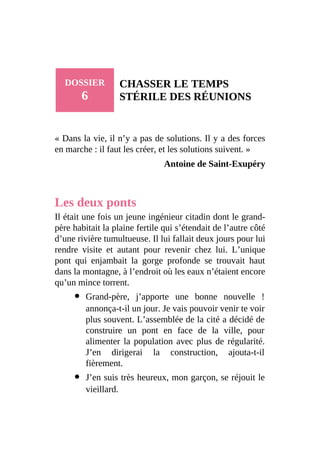 DOSSIER
6
CHASSER LE TEMPS
STÉRILE DES RÉUNIONS
« Dans la vie, il n’y a pas de solutions. Il y a des forces
en marche : il faut les créer, et les solutions suivent. »
Antoine de Saint-Exupéry
Les deux ponts
Il était une fois un jeune ingénieur citadin dont le grand-
père habitait la plaine fertile qui s’étendait de l’autre côté
d’une rivière tumultueuse. Il lui fallait deux jours pour lui
rendre visite et autant pour revenir chez lui. L’unique
pont qui enjambait la gorge profonde se trouvait haut
dans la montagne, à l’endroit où les eaux n’étaient encore
qu’un mince torrent.
Grand-père, j’apporte une bonne nouvelle !
annonça-t-il un jour. Je vais pouvoir venir te voir
plus souvent. L’assemblée de la cité a décidé de
construire un pont en face de la ville, pour
alimenter la population avec plus de régularité.
J’en dirigerai la construction, ajouta-t-il
fièrement.
J’en suis très heureux, mon garçon, se réjouit le
vieillard.
 