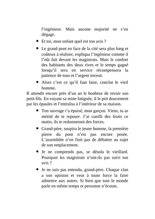 l’ingénieur. Mais aucune majorité ne s’en
dégage.
Et toi, mon enfant quel est ton avis ?
Le grand pont en face de la cité sera plus long et
coûteux à réaliser, expliqua l’ingénieur comme il
l’eût fait devant les magistrats. Mais le confort
des habitants des deux rives et le temps gagné
lorsqu’il sera en service récompensera la
patience de tous et l’argent investi.
Alors c’est ce qu’il faut faire, conclut le vieil
homme.
Il attendit encore près d’un an le bonheur de revoir son
petit-fils. En voyant sa mine fatiguée, il le prit doucement
par les épaules et l’entraîna à l’intérieur de sa maison.
Ton ouvrage t’a épuisé, mon garçon. Viens, tu as
mérité de te reposer. J’ai cueilli des fruits ce
matin, ils te redonneront des forces.
Grand-père, soupira le jeune homme, la première
pierre du pont n’est pas encore posée.
L’assemblée n’en finit pas de débattre au sujet
de son emplacement.
Je ne comprends pas, se désola le vieillard.
Pourquoi les magistrats n’ont-ils pas suivi ton
avis ?
Je ne suis pas entendu, grand-père. Chaque clan
a son opinion et veut à toute force la faire
admettre aux autres. Si bien que tout le monde
parle en même temps et personne n’écoute.
 