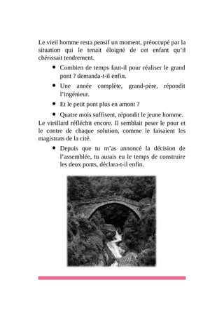 Le vieil homme resta pensif un moment, préoccupé par la
situation qui le tenait éloigné de cet enfant qu’il
chérissait tendrement.
Combien de temps faut-il pour réaliser le grand
pont ? demanda-t-il enfin.
Une année complète, grand-père, répondit
l’ingénieur.
Et le petit pont plus en amont ?
Quatre mois suffisent, répondit le jeune homme.
Le vieillard réfléchit encore. Il semblait peser le pour et
le contre de chaque solution, comme le faisaient les
magistrats de la cité.
Depuis que tu m’as annoncé la décision de
l’assemblée, tu aurais eu le temps de construire
les deux ponts, déclara-t-il enfin.
 