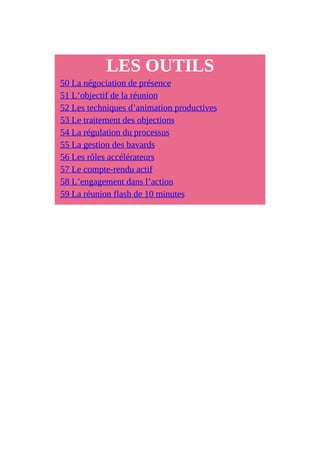 LES OUTILS
50 La négociation de présence
51 L’objectif de la réunion
52 Les techniques d’animation productives
53 Le traitement des objections
54 La régulation du processus
55 La gestion des bavards
56 Les rôles accélérateurs
57 Le compte-rendu actif
58 L’engagement dans l’action
59 La réunion flash de 10 minutes
 