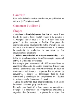 Contexte
Il est utile de la réactualiser tous les ans, de préférence au
moment de l’entretien annuel.
Comment l’utiliser ?
Étapes
› Inscrivez la finalité de votre fonction au centre d’une
feuille de papier. Cette finalité répond à la question :
« Pourquoi suis-je payé ? » ou « À quoi sert mon
poste ? ». Par exemple la finalité d’un poste de
commercial est de développer le chiffre d’affaires de son
secteur. Celle d’un responsable maintenance est d’assurer
la continuité de production de son usine ou des
installations de ses clients.
› Déclinez cette finalité en missions essentielles, c’est-
à-dire en grands domaines. Un métier compte en général
entre 3 et 5 missions essentielles.
Par exemple, pour un commercial : fidéliser ses clients en
garantissant la qualité de service, prospecter de nouveaux
clients ; promouvoir des solutions nouvelles. Et pour un
responsable maintenance : organiser les maintenances
préventives ; assurer les dépannages dans le délai
contractuel ; développer les compétences de l’équipe
technique ; vendre des contrats de service.
› Listez les activités pour chaque mission, c’est-à-dire
les actions concrètes qui y contribuent.
Exemple pour l’activité « faire monter en compétence
l’équipe » : répertorier les compétences existantes ;
organiser des formations ; organiser le transfert des
 