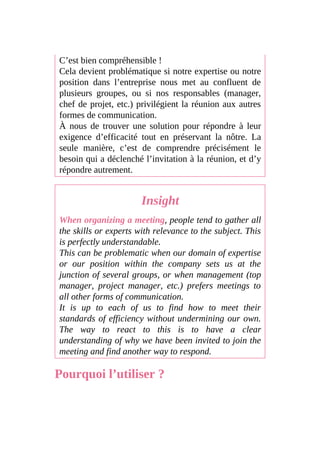 C’est bien compréhensible !
Cela devient problématique si notre expertise ou notre
position dans l’entreprise nous met au confluent de
plusieurs groupes, ou si nos responsables (manager,
chef de projet, etc.) privilégient la réunion aux autres
formes de communication.
À nous de trouver une solution pour répondre à leur
exigence d’efficacité tout en préservant la nôtre. La
seule manière, c’est de comprendre précisément le
besoin qui a déclenché l’invitation à la réunion, et d’y
répondre autrement.
Insight
When organizing a meeting, people tend to gather all
the skills or experts with relevance to the subject. This
is perfectly understandable.
This can be problematic when our domain of expertise
or our position within the company sets us at the
junction of several groups, or when management (top
manager, project manager, etc.) prefers meetings to
all other forms of communication.
It is up to each of us to find how to meet their
standards of efficiency without undermining our own.
The way to react to this is to have a clear
understanding of why we have been invited to join the
meeting and find another way to respond.
Pourquoi l’utiliser ?
 