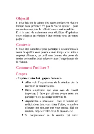 Objectif
Si nous faisions la somme des heures perdues en réunion
lorsque notre présence n’a pas de valeur ajoutée – pour
nous-mêmes ou pour le collectif – nous serions édifiés.
Et si à partir de maintenant nous décidions d’optimiser
notre présence en réunion ? Que ferions-nous du temps
gagné ?
Contexte
Si vous êtes sursollicité pour participer à des réunions au
cours desquelles vous pensez « mon temps serait mieux
employé ailleurs », cet outil vous donnera des portes de
sorties acceptables pour négocier avec l’organisateur de
la réunion.
Comment l’utiliser ?
Étapes
› Exprimez votre but : gagner du temps.
Allez voir l’organisateur de la réunion dès la
réception de son invitation.
Dites simplement que vous avez du travail
important à faire par ailleurs (votre refus de
participer n’est pas dirigé contre lui !).
Argumentez si nécessaire : citez le nombre de
sollicitations dont vous faites l’objet, le nombre
d’heures par semaine que vous passez déjà en
réunion, rappelez votre cœur de mission, etc.
Si l’organisateur de la réunion est votre
 