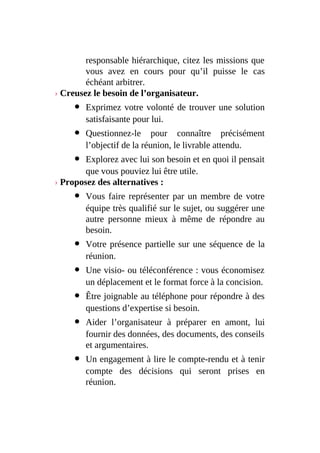 responsable hiérarchique, citez les missions que
vous avez en cours pour qu’il puisse le cas
échéant arbitrer.
› Creusez le besoin de l’organisateur.
Exprimez votre volonté de trouver une solution
satisfaisante pour lui.
Questionnez-le pour connaître précisément
l’objectif de la réunion, le livrable attendu.
Explorez avec lui son besoin et en quoi il pensait
que vous pouviez lui être utile.
› Proposez des alternatives :
Vous faire représenter par un membre de votre
équipe très qualifié sur le sujet, ou suggérer une
autre personne mieux à même de répondre au
besoin.
Votre présence partielle sur une séquence de la
réunion.
Une visio- ou téléconférence : vous économisez
un déplacement et le format force à la concision.
Être joignable au téléphone pour répondre à des
questions d’expertise si besoin.
Aider l’organisateur à préparer en amont, lui
fournir des données, des documents, des conseils
et argumentaires.
Un engagement à lire le compte-rendu et à tenir
compte des décisions qui seront prises en
réunion.
 