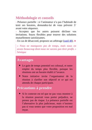 Méthodologie et conseils
› Présence partielle : si l’animateur n’a pas l’habitude de
tenir ses horaires, demandez-lui de vous prévenir 5’
avant votre séquence.
› Acceptez que les autres puissent décliner vos
invitations. Soyez flexibles pour trouver des solutions
mutuellement satisfaisantes.
› En cas de désaccord, proposez un arbitrage (outil 48). ■
« Nous ne manquons pas de temps, mais nous en
avons beaucoup dont nous ne savons pas tirer profit. »
Sénèque
Avantages
Le gain de temps potentiel est colossal, et notre
emploi du temps plus flexible, puisque les
réunions ont un horaire établi à l’avance.
Notre initiative invite l’organisateur de la
réunion à clarifier son objectif et ce qui est
attendu de chaque participant.
Précautions à prendre
Si le contexte est tel que ne pas vous montrer à
la réunion pourrait vous porter préjudice, ne
prenez pas de risque. La présence partielle est
l’alternative la plus judicieuse, mais n’insistez
pas si vous sentez que votre proposition est mal
reçue.
 