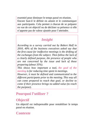 essentiel pour diminuer le temps passé en réunion.
Encore faut-il le définir en amont et le communiquer
aux participants. Cela permet à chacun de se préparer
en vue de cet objectif ou de décliner sa présence si elle
n’apporte pas de valeur ajoutée pour l’atteindre.
Insight
According to a survey carried out by Robert Half in
2010, 40% of the business executives asked say that
the first cause for ineffective meetings is the drifting of
the exchanges from the subject. Then follow the lack of
a clearly defined purpose, the presence of people who
are not concerned by the issue and lack of those
preparing (about 35%).
This shows how important a tool, the goal of the
meeting is for reducing time spent in meetings.
However, it must be defined and communicated to the
different participants prior to the meeting. This way all
can come prepared to reach that goal, or decline to
come if their presence brings no added value (to reach
the purpose).
Pourquoi l’utiliser ?
Objectif
Un objectif est indispensable pour rentabiliser le temps
passé en réunion.
Contexte
 