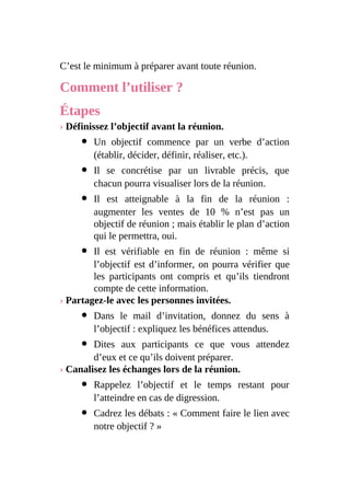 C’est le minimum à préparer avant toute réunion.
Comment l’utiliser ?
Étapes
› Définissez l’objectif avant la réunion.
Un objectif commence par un verbe d’action
(établir, décider, définir, réaliser, etc.).
Il se concrétise par un livrable précis, que
chacun pourra visualiser lors de la réunion.
Il est atteignable à la fin de la réunion :
augmenter les ventes de 10 % n’est pas un
objectif de réunion ; mais établir le plan d’action
qui le permettra, oui.
Il est vérifiable en fin de réunion : même si
l’objectif est d’informer, on pourra vérifier que
les participants ont compris et qu’ils tiendront
compte de cette information.
› Partagez-le avec les personnes invitées.
Dans le mail d’invitation, donnez du sens à
l’objectif : expliquez les bénéfices attendus.
Dites aux participants ce que vous attendez
d’eux et ce qu’ils doivent préparer.
› Canalisez les échanges lors de la réunion.
Rappelez l’objectif et le temps restant pour
l’atteindre en cas de digression.
Cadrez les débats : « Comment faire le lien avec
notre objectif ? »
 