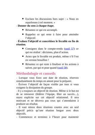 Excluez les discussions hors sujet : « Nous en
reparlerons à tel moment. »
› Donner du sens à chaque étape.
Résumez ce qui est accompli.
Rappelez ce qui reste à faire pour atteindre
l’objectif.
› Évaluez l’objectif et concrétisez le livrable en fin de
réunion.
Consignez dans le compte-rendu (outil 57) ce
qui est réalisé : décisions, plan d’action.
Actez que le livrable est produit, même s’il l’est
en version brouillon !
Résumez ce qui reste à finaliser et les actions à
suivre, par qui et pour quand (outil 58).
Méthodologie et conseils
› Lorsque vous fixez une date de réunion, réservez
simultanément du temps en amont pour la préparer.
› Écrivez l’objectif de façon visible par tous si vous
craignez la dissipation du groupe.
› Il y a toujours un objectif de réunion. Même si le but est
de se retrouver (fédérer l’équipe, fêter un succès…),
soyez explicite sur cet objectif relationnel. Il sera
motivant et ne décevra pas ceux qui s’attendaient à
produire un résultat.
› Il vaut mieux deux réunions courtes avec un seul
objectif précis qu’une réunion longue avec deux
objectifs.
› Commencez et terminez à l’heure pour maintenir
 
