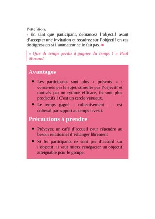 l’attention.
› En tant que participant, demandez l’objectif avant
d’accepter une invitation et recadrez sur l’objectif en cas
de digression si l’animateur ne le fait pas. ■
« Que de temps perdu à gagner du temps ! » Paul
Morand
Avantages
Les participants sont plus « présents » :
concernés par le sujet, stimulés par l’objectif et
motivés par un rythme efficace, ils sont plus
productifs ! C’est un cercle vertueux.
Le temps gagné – collectivement ! – est
colossal par rapport au temps investi.
Précautions à prendre
Prévoyez un café d’accueil pour répondre au
besoin relationnel d’échanger librement.
Si les participants ne sont pas d’accord sur
l’objectif, il vaut mieux renégocier un objectif
atteignable pour le groupe.
 
