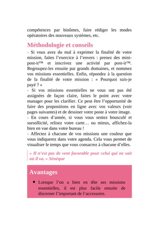 compétences par binômes, faire rédiger les modes
opératoires des nouveaux systèmes, etc.
Méthodologie et conseils
› Si vous avez du mal à exprimer la finalité de votre
mission, faites l’exercice à l’envers : prenez des mini-
post-it™ et inscrivez une activité par post-it™.
Regroupez-les ensuite par grands domaines, et nommez
vos missions essentielles. Enfin, répondez à la question
de la finalité de votre mission : « Pourquoi suis-je
payé ? »
› Si vos missions essentielles ne vous ont pas été
assignées de façon claire, faites le point avec votre
manager pour les clarifier. Ce peut être l’opportunité de
faire des propositions en ligne avec vos valeurs (voir
pages suivantes) et de dessiner votre poste à votre image.
› En cours d’année, si vous vous sentez bousculé et
sursollicité, relisez votre carte… ou mieux, affichez-la
bien en vue dans votre bureau !
› Affectez à chacune de vos missions une couleur que
vous indiquerez dans votre agenda. Cela vous permet de
visualiser le temps que vous consacrez à chacune d’elles.
« Il n’est pas de vent favorable pour celui qui ne sait
où il va. » Sénèque
Avantages
Lorsque l’on a bien en tête ses missions
essentielles, il est plus facile ensuite de
discerner l’important de l’accessoire.
 
