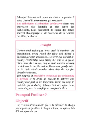 échanges. Les autres écoutent en silence ou pensent à
autre chose s’ils ne se sentent pas concernés.
Les techniques d’animation productive visent une
expression plus équitable et plus active des
participants. Elles permettent de cadrer des débats
souvent chronophages et de bénéficier de la richesse
des idées de chacun.
Insight
Conventional techniques most used in meetings are
presentation, going round the table and asking a
question for open discussion. However, we are not all
equally comfortable with taking the lead in a group
discussion. As a result, only a small number actively
participates in the discussion. The others quietly listen
or let their minds wander when they do not feel
directly concerned.
The purpose of productive techniques for conducting
a meeting is to bring all present to actively and
equally take part in the discussion. These are ways to
maintain focus during debates that are often time-
consuming, and to benefit from everyone’s ideas.
Pourquoi l’utiliser ?
Objectif
Une réunion n’est rentable que si la présence de chaque
participant est justifiée à chaque minute, ce qui est loin
d’être toujours le cas.
 
