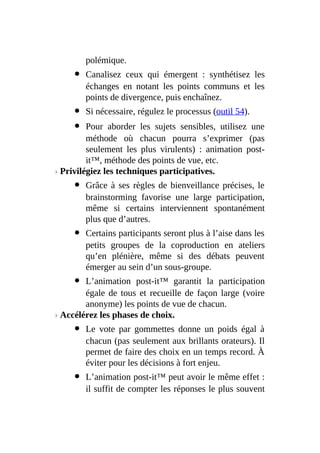 polémique.
Canalisez ceux qui émergent : synthétisez les
échanges en notant les points communs et les
points de divergence, puis enchaînez.
Si nécessaire, régulez le processus (outil 54).
Pour aborder les sujets sensibles, utilisez une
méthode où chacun pourra s’exprimer (pas
seulement les plus virulents) : animation post-
it™, méthode des points de vue, etc.
› Privilégiez les techniques participatives.
Grâce à ses règles de bienveillance précises, le
brainstorming favorise une large participation,
même si certains interviennent spontanément
plus que d’autres.
Certains participants seront plus à l’aise dans les
petits groupes de la coproduction en ateliers
qu’en plénière, même si des débats peuvent
émerger au sein d’un sous-groupe.
L’animation post-it™ garantit la participation
égale de tous et recueille de façon large (voire
anonyme) les points de vue de chacun.
› Accélérez les phases de choix.
Le vote par gommettes donne un poids égal à
chacun (pas seulement aux brillants orateurs). Il
permet de faire des choix en un temps record. À
éviter pour les décisions à fort enjeu.
L’animation post-it™ peut avoir le même effet :
il suffit de compter les réponses le plus souvent
 