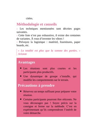 citées.
Méthodologie et conseils
› Les techniques mentionnées sont décrites pages
suivantes.
› Cette liste n’est pas exhaustive, il existe des centaines
de variantes. À vous d’inventer les vôtres !
› Prévoyez la logistique : matériel, fournitures, paper
boards, etc.
« La totalité est plus que la somme des parties. »
Aristote
Avantages
Les réunions sont plus courtes et les
participants plus productifs.
Une dynamique de groupe s’installe, qui
modifie les comportements sur le terrain.
Précautions à prendre
Réservez un temps suffisant pour préparer votre
réunion.
Certains participants pourront être réticents. Ne
vous découragez pas ! Soyez précis sur la
consigne et ferme sur la méthode. C’est en
expérimentant qu’ils comprendront l’intérêt de
votre démarche.
 