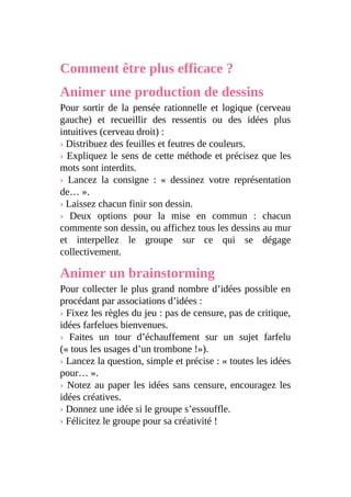 Comment être plus efficace ?
Animer une production de dessins
Pour sortir de la pensée rationnelle et logique (cerveau
gauche) et recueillir des ressentis ou des idées plus
intuitives (cerveau droit) :
› Distribuez des feuilles et feutres de couleurs.
› Expliquez le sens de cette méthode et précisez que les
mots sont interdits.
› Lancez la consigne : « dessinez votre représentation
de… ».
› Laissez chacun finir son dessin.
› Deux options pour la mise en commun : chacun
commente son dessin, ou affichez tous les dessins au mur
et interpellez le groupe sur ce qui se dégage
collectivement.
Animer un brainstorming
Pour collecter le plus grand nombre d’idées possible en
procédant par associations d’idées :
› Fixez les règles du jeu : pas de censure, pas de critique,
idées farfelues bienvenues.
› Faites un tour d’échauffement sur un sujet farfelu
(« tous les usages d’un trombone !»).
› Lancez la question, simple et précise : « toutes les idées
pour… ».
› Notez au paper les idées sans censure, encouragez les
idées créatives.
› Donnez une idée si le groupe s’essouffle.
› Félicitez le groupe pour sa créativité !
 
